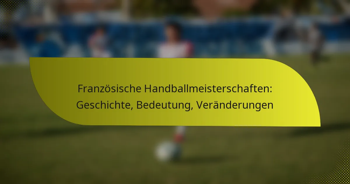 Französische Handballmeisterschaften: Geschichte, Bedeutung, Veränderungen