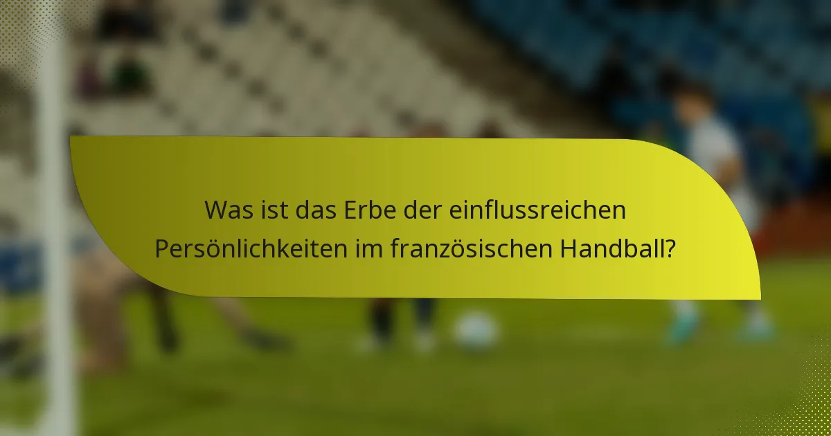 Was ist das Erbe der einflussreichen Persönlichkeiten im französischen Handball?